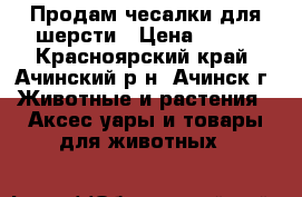 Продам чесалки для шерсти › Цена ­ 500 - Красноярский край, Ачинский р-н, Ачинск г. Животные и растения » Аксесcуары и товары для животных   